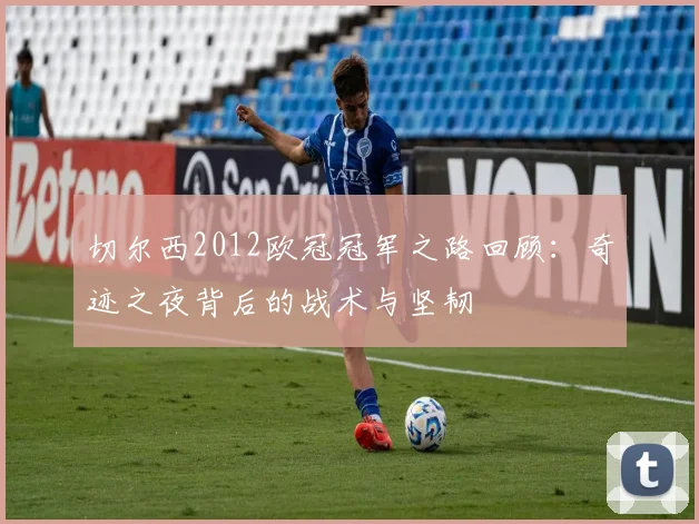 切尔西2012欧冠冠军之路回顾:奇迹之夜背后的战术与坚韧