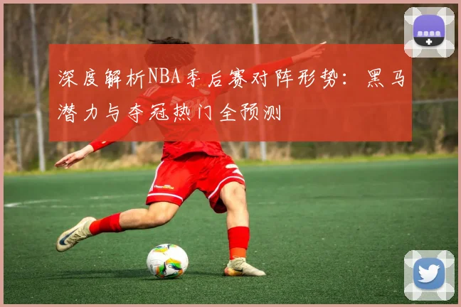深度解析NBA季后赛对阵形势：黑马潜力与夺冠热门全预测