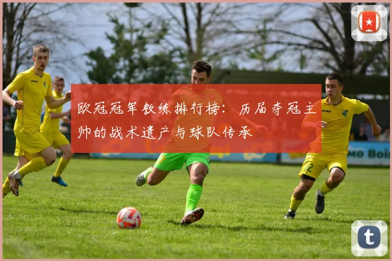 欧冠冠军教练排行榜：历届夺冠主帅的战术遗产与球队传承