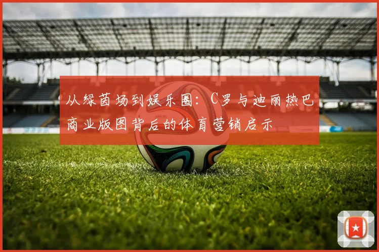 从绿茵场到娱乐圈：C罗与迪丽热巴商业版图背后的体育营销启示
