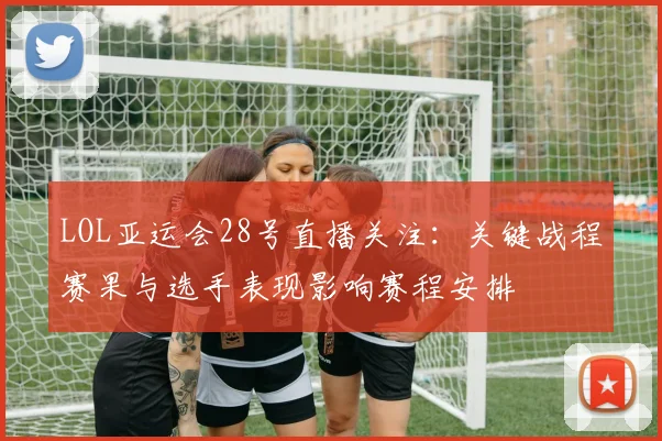 LOL亚运会28号直播关注:关键战程赛果与选手表现影响赛程安排