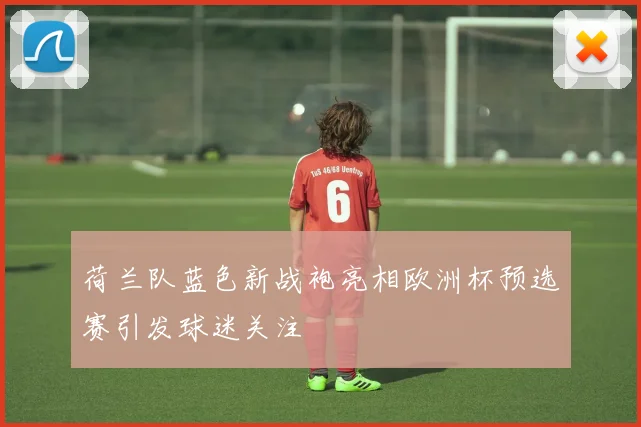 荷兰队蓝色新战袍亮相欧洲杯预选赛引发球迷关注