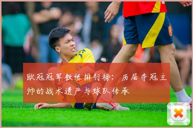 欧冠冠军教练排行榜：历届夺冠主帅的战术遗产与球队传承