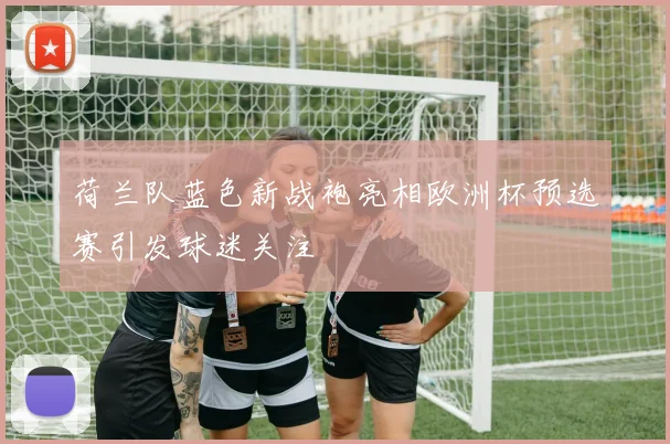 荷兰队蓝色新战袍亮相欧洲杯预选赛引发球迷关注